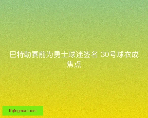 巴特勒赛前为勇士球迷签名 30号球衣成焦点