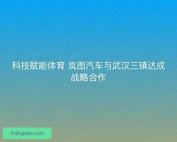 科技赋能体育 岚图汽车与武汉三镇达成战略合作