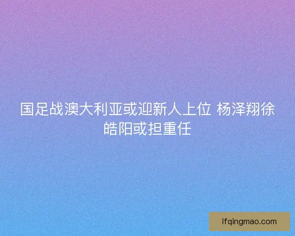 国足战澳大利亚或迎新人上位 杨泽翔徐皓阳或担重任