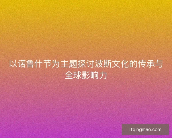 以诺鲁什节为主题探讨波斯文化的传承与全球影响力