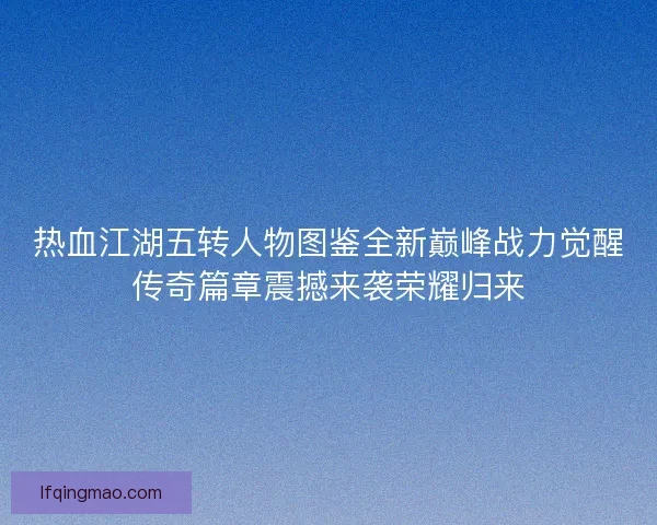 热血江湖五转人物图鉴全新巅峰战力觉醒传奇篇章震撼来袭荣耀归来