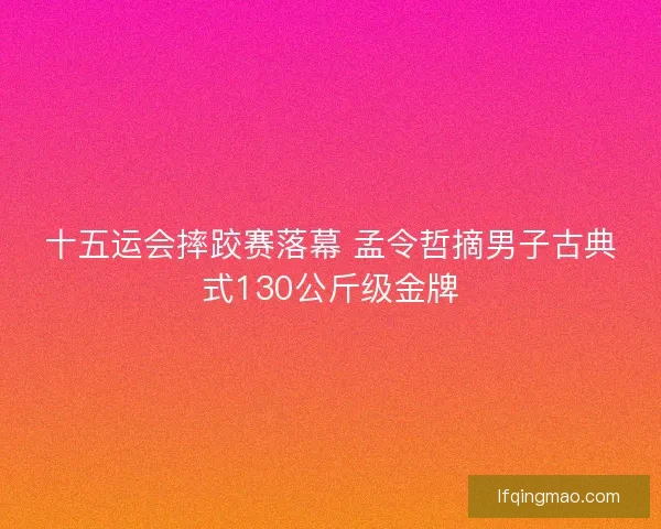 十五运会摔跤赛落幕 孟令哲摘男子古典式130公斤级金牌