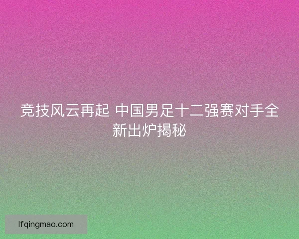 竞技风云再起 中国男足十二强赛对手全新出炉揭秘