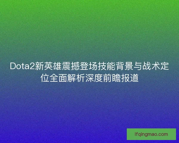 Dota2新英雄震撼登场技能背景与战术定位全面解析深度前瞻报道