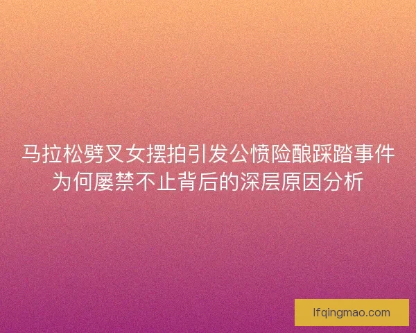 马拉松劈叉女摆拍引发公愤险酿踩踏事件为何屡禁不止背后的深层原因分析