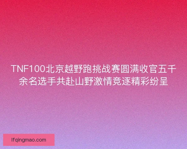 TNF100北京越野跑挑战赛圆满收官五千余名选手共赴山野激情竞逐精彩纷呈