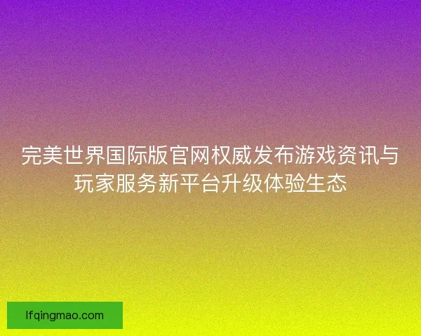 完美世界国际版官网权威发布游戏资讯与玩家服务新平台升级体验生态