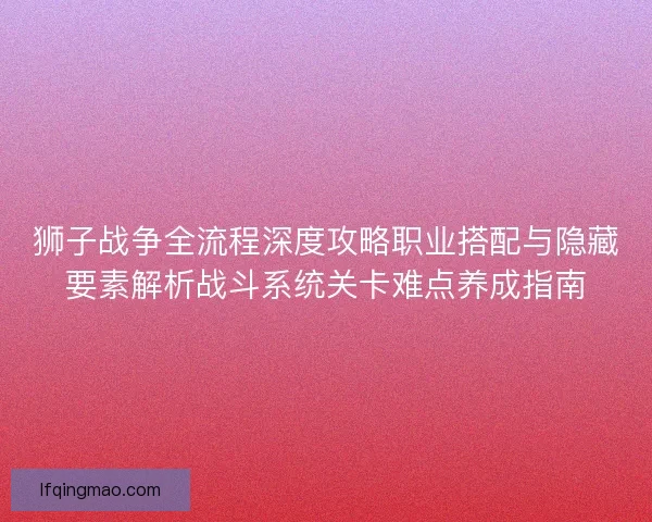 狮子战争全流程深度攻略职业搭配与隐藏要素解析战斗系统关卡难点养成指南