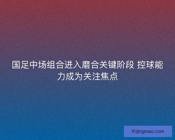 国足中场组合进入磨合关键阶段 控球能力成为关注焦点