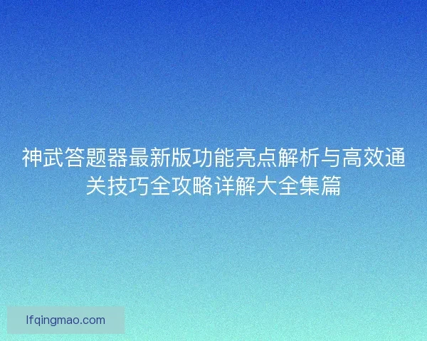神武答题器最新版功能亮点解析与高效通关技巧全攻略详解大全集篇