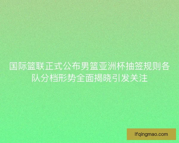 国际篮联正式公布男篮亚洲杯抽签规则各队分档形势全面揭晓引发关注